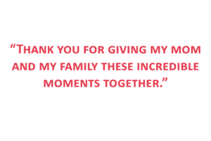 Quote: “Thank you for giving my mom and my family these incredible moments together.”